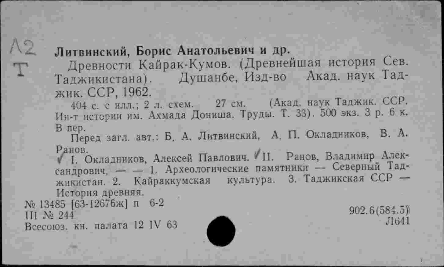 ﻿Литвинский, Борис Анатольевич и др.
Древности Кайрак-Кумов. (Древнейшая история Сев. Таджикистана). Душанбе, Изд-во Акад, наук Тад-
жик. ССР, 1962.
404 с. с илл.; 2 л. схем. 27 см. (Акад, наук Таджик. ССР. Ин-т истории им. Ахмада Дониша. Труды. Т. 33). 500 экз. 3 р. 6 к.
Перед загл. авт.: Б. А. Литвинский, А. П. Окладников, В. А. /аН1°ВОкладников, Алексей Павлович. ***П. Ранрв, Владимир Александрович. — — 1. Археологические памятники — Северный Таджикистан. 2. Кайраккумская культура. 3. Таджикская ССР —
История древняя.
№ 13485 [63-12676ж] и 6-2
III № 244
Всесоюз. кн. палата 12 IV 63
902.6(584.5)1
Л 641